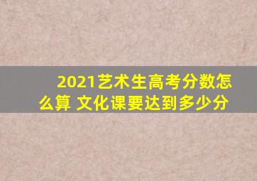 2021艺术生高考分数怎么算 文化课要达到多少分